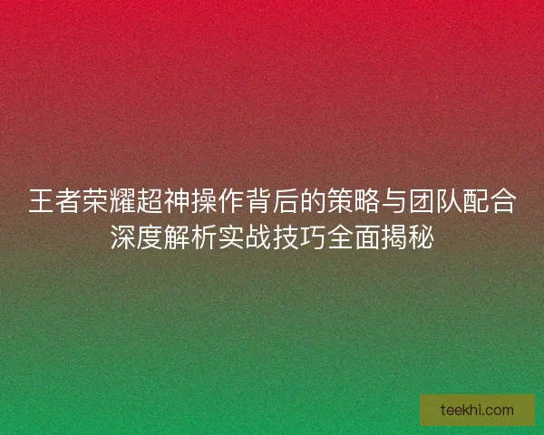 王者荣耀超神操作背后的策略与团队配合深度解析实战技巧全面揭秘