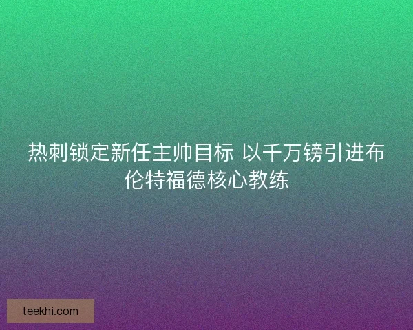 热刺锁定新任主帅目标 以千万镑引进布伦特福德核心教练
