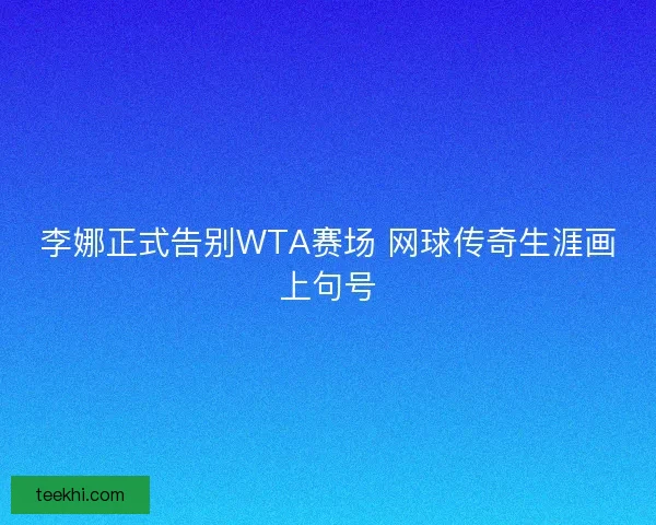 李娜正式告别WTA赛场 网球传奇生涯画上句号