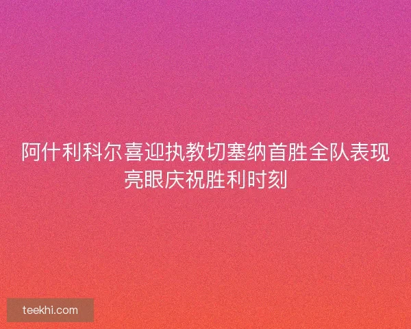 阿什利科尔喜迎执教切塞纳首胜全队表现亮眼庆祝胜利时刻
