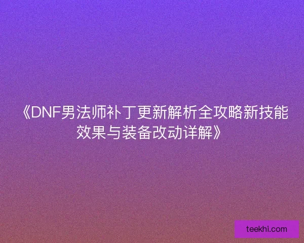 《DNF男法师补丁更新解析全攻略新技能效果与装备改动详解》